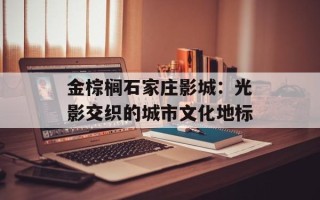 金棕榈石家庄影城：光影交织的城市文化地标