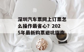 深圳汽车票网上订票怎么操作最省心？2025年最新购票避坑指南