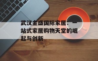武汉金盛国际家居：一站式家居购物天堂的崛起与创新