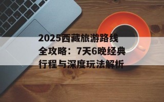 2025西藏旅游路线全攻略：7天6晚经典行程与深度玩法解析