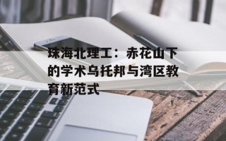 珠海北理工：赤花山下的学术乌托邦与湾区教育新范式