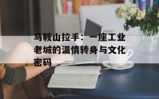 马鞍山拉手：一座工业老城的温情转身与文化密码