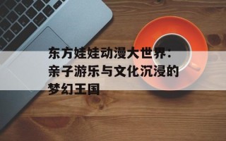 东方娃娃动漫大世界：亲子游乐与文化沉浸的梦幻王国