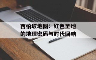 西柏坡地图：红色圣地的地理密码与时代回响