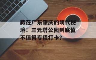 藏在广东肇庆的明代秘境：三元塔公园到底值不值得专程打卡？