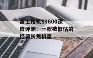 富士相机S9600深度评测：一款被低估的经典长焦机皇