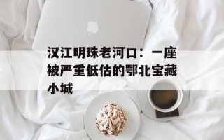 汉江明珠老河口：一座被严重低估的鄂北宝藏小城