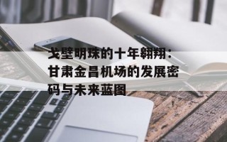 戈壁明珠的十年翱翔：甘肃金昌机场的发展密码与未来蓝图
