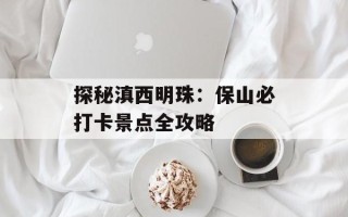 探秘滇西明珠：保山必打卡景点全攻略