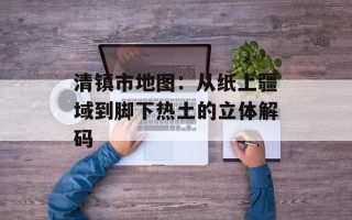 清镇市地图：从纸上疆域到脚下热土的立体解码