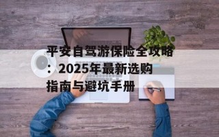 平安自驾游保险全攻略：2025年最新选购指南与避坑手册