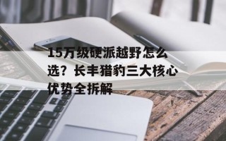 15万级硬派越野怎么选？长丰猎豹三大核心优势全拆解