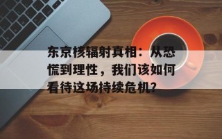 东京核辐射真相：从恐慌到理性，我们该如何看待这场持续危机？