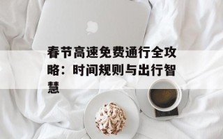 春节高速免费通行全攻略：时间规则与出行智慧