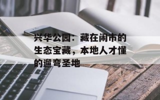 兴华公园：藏在闹市的生态宝藏，本地人才懂的遛弯圣地