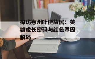 探访惠州叶挺故居：英雄成长密码与红色基因解码