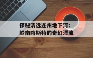 探秘清远连州地下河：岭南喀斯特的奇幻漂流