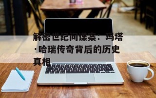 解密世纪间谍案：玛塔·哈瑞传奇背后的历史真相