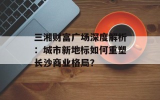三湘财富广场深度解析：城市新地标如何重塑长沙商业格局？