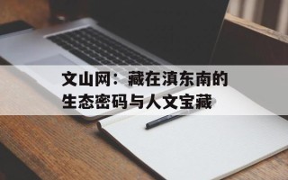 文山网：藏在滇东南的生态密码与人文宝藏