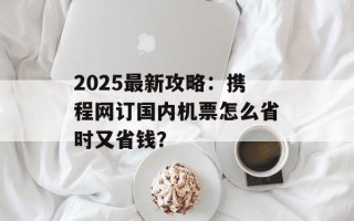 2025最新攻略：携程网订国内机票怎么省时又省钱？