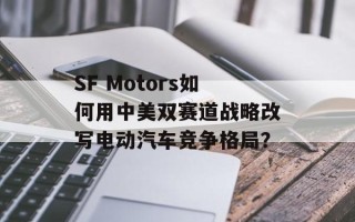 SF Motors如何用中美双赛道战略改写电动汽车竞争格局？