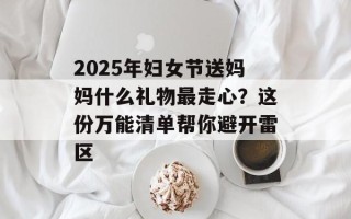 2025年妇女节送妈妈什么礼物最走心？这份万能清单帮你避开雷区