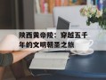 陕西黄帝陵：穿越五千年的文明朝圣之旅