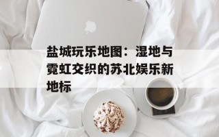 盐城玩乐地图：湿地与霓虹交织的苏北娱乐新地标