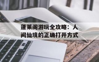 蓬莱阁游玩全攻略：人间仙境的正确打开方式