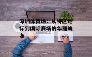 深圳体育场：从特区地标到国际赛场的华丽蜕变