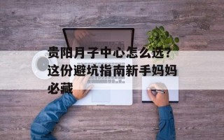贵阳月子中心怎么选？这份避坑指南新手妈妈必藏