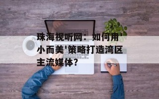 珠海视听网：如何用'小而美'策略打造湾区主流媒体？