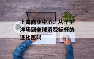 上海商业中心：从十里洋场到全球消费标杆的进化密码