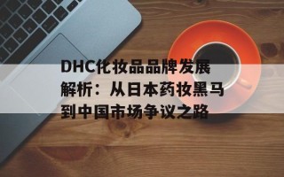 DHC化妆品品牌发展解析：从日本药妆黑马到中国市场争议之路