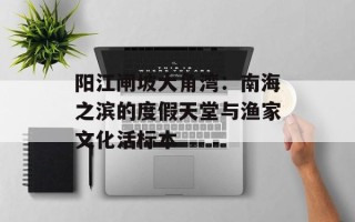 阳江闸坡大角湾：南海之滨的度假天堂与渔家文化活标本