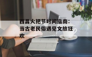 西昌火把节时间指南：当古老民俗遇见文旅狂欢