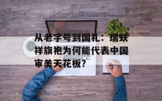 从老字号到国礼：瑞蚨祥旗袍为何能代表中国审美天花板？