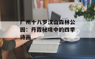 广州十八罗汉山森林公园：丹霞秘境中的四季诗画