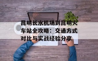 昆明长水机场到昆明火车站全攻略：交通方式对比与实战经验分享