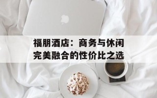 福朋酒店：商务与休闲完美融合的性价比之选