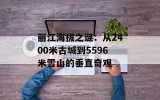 丽江海拔之谜：从2400米古城到5596米雪山的垂直奇观