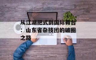 从江湖把式到国际舞台：山东省杂技团的破圈之路
