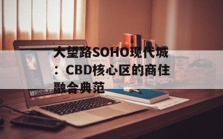 大望路SOHO现代城：CBD核心区的商住融合典范