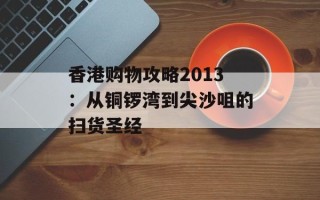 香港购物攻略2013：从铜锣湾到尖沙咀的扫货圣经