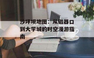 沙坪坝地图：从磁器口到大学城的时空漫游指南