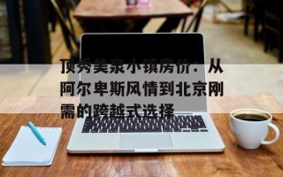 顶秀美泉小镇房价：从阿尔卑斯风情到北京刚需的跨越式选择