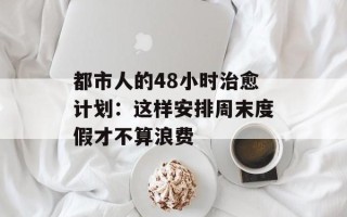 都市人的48小时治愈计划：这样安排周末度假才不算浪费