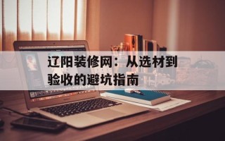 辽阳装修网：从选材到验收的避坑指南