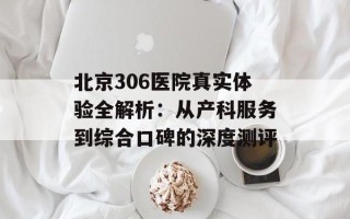 北京306医院真实体验全解析：从产科服务到综合口碑的深度测评